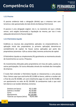 Competência 01
1.2.2 Passivo
O passivo evidencia toda a obrigação (dívida) que a empresa tem com
terceiros e são apresentados do lado direito do Balanço Patrimonial.
O passivo é uma obrigação exigível, isto é, no momento em que a dívida
vencer, será exigida (reclamada) a liquidação da mesma, por isso é mais
adequado denominá-lo Passivo Exigível.
1.2.3 Patrimônio Líquido
Evidência os recursos dos proprietários aplicados no empreendimento. A
aplicação inicial dos proprietários (a primeira aplicação) denomina-se
contabilmente de capital. Se houve outras aplicações por parte dos
proprietários (acionistas –S/A ou sócios-Ltda), teremos acréscimo de capital.
O Patrimônio Líquido ou simplesmente (PL) geralmente se movimenta através
de Investimentos ou Lucros / Prejuízos.
Os investimentos efetuados pelos proprietários em troca de ações, quotas ou
outras participações. Os lucros efetuados através do resultado das transações
da empresa.
É muito fácil entender o Patrimônio líquido se relacionarmos a uma pessoa
física. Vamos supor que você tenha R$ 12.000 no banco, salários a receber até
o final do ano R$ 30.000, um carro totalmente pago no valor de R$ 50.000 e
um apartamento no valor de R$ 150.000. Se somássemos tudo o que você
tem (bens) e vai receber (direitos), teríamos:
Dinheiro em banco
R$ 12.000
Salários a receber
R$ 30.000
Carro
R$ 50.000
Apartamento
R$ 150.000
Total de sua riqueza (ativo)
R$242.000

12

Técnico em Administração

 