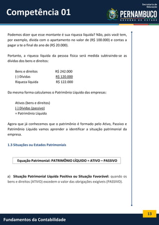 Competência 01
Podemos dizer que esse montante é sua riqueza líquida? Não, pois você tem,
por exemplo, dívida com o apartamento no valor de (R$ 100.000) e contas a
pagar a te o final do ano de (R$ 20.000).
Portanto, a riqueza líquida da pessoa física será medida subtraindo-se as
dívidas dos bens e direitos:
Bens e direitos
(-) Dívidas
Riqueza líquida

R$ 242.000
R$ 120.000
R$ 122.000

Da mesma forma calculamos o Patrimônio Líquido das empresas:
Ativos (bens e direitos)
(-) Dívidas (passivo)
= Patrimônio Líquido
Agora que já conhecemos que o patrimônio é formado pelo Ativo, Passivo e
Patrimônio Líquido vamos aprender a identificar a situação patrimonial da
empresa.
1.3 Situações ou Estados Patrimoniais

Equação Patrimonial: PATRIMÔNIO LÍQUIDO = ATIVO – PASSIVO

a) Situação Patrimonial Líquida Positiva ou Situação Favorável: quando os
bens e direitos (ATIVO) excedem o valor das obrigações exigíveis (PASSIVO).

13

Fundamentos da Contabilidade

 