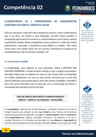 Competência 02
2.COMPETÊNCIA 02 | COMPREENDER
CONTÁBEIS DE DÉBITO, CRÉDITO E SALDO

OS

LANÇAMENTOS

Olá caro Estudante, tudo bem? Na competência anterior, vimos à definição do
que é um bem, um direito e uma obrigação, correto? Vimos também à
composição patrimonial da empresa e compreendemos o que é ativo, passivo
e patrimônio líquido. Nessa competência vamos conhecer o saldo das contas
patrimoniais e aprender a classificá-las como débito ou crédito. Mas antes
vamos fazer uma rápida leitura de um assunto importante do programa de
contabilidade que são as técnicas contábeis, ok?

Vamos conhecer os
tipos de técnicas
contábeis assistindo
ao vídeo abaixo?
www.youtube.com/
watch?v=3zXsyr6kIv
4

2.1 Escrituração Contábil
A contabilidade, para registrar as suas operações, adota o MÉTODO DAS
PARTIDAS DOBRADAS. A essência deste método, é que o registro de qualquer
operação implica que um débito em uma ou mais contas deve corresponder
um crédito equivalente, em uma ou mais contas, de forma que a soma dos
valores debitados seja sempre igual à soma dos valores creditados. Entendeu?
Caso não tenha entendido não se preocupe com a continuação da leitura e
visualização dos exemplos ficará mais fácil.

NÃO HÁ DÉBITO SEM CRÉDITO CORRESPONDENTE;
DÉBITO = CRÉDITO, OU ORIGENS = APLICAÇÕES

Em contabilidade, o Método das Partidas Dobradas, ou Método Veneziano ("el modo de
Vinegia") descrito pela primeira vez por Luca Pacioli no livro "Summa de Arithmetica,
Geometria proportioni et propornaliti" em 1494, é o sistema-padrão usado em empresas e
outras organizações para registrar transações financeiras. Sua premissa é de que a
condição financeira e os resultados das operações de uma empresa ou organização são
mais bem representadas por diversas variáveis, chamadas contas, em que cada uma reflete

A denominação
“ESCRITURAÇÃO”
provem do fato de
os registros
contábeis, desde os
seus primórdios e
por milênios, eram
efetuados
manualmente pelos
“Escribas” que
dominavam a arte
de escrever, e que
durante séculos
pouquíssimos a
praticaram.

16

Técnico em Administração

 