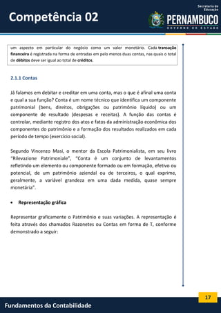 Competência 02
um aspecto em particular do negócio como um valor monetário. Cada transação
financeira é registrada na forma de entradas em pelo menos duas contas, nas quais o total
de débitos deve ser igual ao total de créditos.

2.1.1 Contas
Já falamos em debitar e creditar em uma conta, mas o que é afinal uma conta
e qual a sua função? Conta é um nome técnico que identifica um componente
patrimonial (bens, direitos, obrigações ou patrimônio líquido) ou um
componente de resultado (despesas e receitas). A função das contas é
controlar, mediante registro dos atos e fatos da administração econômica dos
componentes do patrimônio e a formação dos resultados realizados em cada
período de tempo (exercício social).
Segundo Vincenzo Masi, o mentor da Escola Patrimonialista, em seu livro
“Rilevazione Patrimoniale”, “Conta é um conjunto de levantamentos
refletindo um elemento ou componente formado ou em formação, efetivo ou
potencial, de um patrimônio aziendal ou de terceiros, o qual exprime,
geralmente, a variável grandeza em uma dada medida, quase sempre
monetária”.


Representação gráfica

Representar graficamente o Patrimônio e suas variações. A representação é
feita através dos chamados Razonetes ou Contas em forma de T, conforme
demonstrado a seguir:

17

Fundamentos da Contabilidade

 