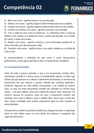 Competência 02
2) Abrir uma conta - significa iniciar a sua escrituração.
3) Debitar uma conta - significa registrar determinado valor em seu débito.
4) Creditar uma conta - significa registrar determinado valor em seu crédito.
5) Conferir ou verificar uma conta - significa examinar a sua exatidão.
6) Tirar o saldo de uma conta ou balancear - é a diferença entre a soma do
débito e a do crédito; se o débito for maior, o saldo será devedor. Se o crédito
for maior, o saldo será credor.
7) Reabrir uma conta - significa reiniciar a sua escrituração quando ela se
acha encerrada, por não apresentar saldo.
8) Transferir uma conta - significa levar o seu saldo a débito ou a crédito de
outra conta.
Já compreendemos a definição de uma conta e como representá-la
graficamente, vamos agora aprender a fazer os lançamentos contábeis?
2.1.2 Lançamento Contábil
Antes de tudo é preciso entender o que é um lançamento contábil. Bem,
lançamento contábil é a forma como a Contabilidade registra os fatos que
afetam (ou que possam vir a afetar) o patrimônio da empresa. A estrutura do
lançamento tem por alicerce o secular método das "partidas dobradas",
lembram? Segundo ele todo débito corresponde a um crédito de mesmo
valor, ou seja: em todo lançamento contábil são utilizadas no mínimo duas
contas - uma para débito, outra para crédito do mesmo valor. Dissemos "no
mínimo" porque há inúmeros casos em que o lançamento contém, por
exemplo, uma conta a débito e duas a crédito. Mas, nesse caso, a soma das
duas contas creditadas será sempre exatamente igual ao valor lançado na
conta debitada.
O lançamento contábil ou partida contábil que, obrigatoriamente, é registrado
tanto no Livro Diário como no Livro Razão da empresa, é composto dos
seguintes elementos:

19

Fundamentos da Contabilidade

 