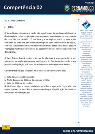 Competência 02
2.1.3 Livros Contábeis
a) Diário
O livro diário assim como o razão são os principais livros da contabilidade, o
diário registra todas as operações que envolvam o patrimônio da empresa no
decorrer de um período. É um livro que se registra todas as operações
contábeis da Entidade, em ordem cronológica e com a observância de regras,
como as suas folhas numeradas sequencialmente e serão lançados os atos ou
operações da atividade que altere ou possam vir alterar a situação patrimonial
da empresa.
O livro Diário deverá conter o termo de abertura e encerramento, a ser
submetido ao órgão competente do Registro do Comércio dentro do prazo
previsto na legislação, sob pena de multa prevista no Imposto de Renda.
Os elementos básicos utilizados na escrituração do Livro Diário são:
a) Data da operação (transação);
b) Título da conta de débito e da conta de crédito;
c) Valor do débito e do crédito;
d) Histórico: alguns dados fundamentais sobre a operação registrada, tais
como, número da Nota Fiscal, número do cheque, identificação de terceiros
envolvidos na operação, etc.

O Livro diário era de
tamanho enorme
(60/70 cm de
altura, 40/50 cm de
largura e espessura
de
aproximadamente
30 cm) sua
escrituração
manual possuía um
ritual e poucos
tinham tal
habilidade.
Felizmente os
tempos mudaram,
atualmente, com
um simples toque
no teclado os
programas
imprimem. Uma
empresa de grande
porte emite
anualmente,
aproximadamente,
20 ou mais livros de
500 páginas cada
um, e a grande
maioria utilizam
SPED eletrônico
(deixando de
imprimir as folhas
diárias) e as Juntas
Comerciais já
arquivam em meio
magnético. Fonte:
www.blogcontabil.c
om.br/2010/03/olivro-diario-dasempresas-xecologia/

26

Técnico em Administração

 