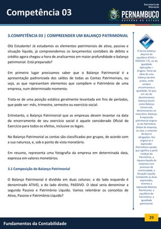 Competência 03
3.COMPETÊNCIA 03 | COMPREENDER UM BALANÇO PATRIMONIAL
Olá Estudante! Já estudamos os elementos patrimoniais de ativo, passivo e
situação líquida, já compreendemos os lançamentos contábeis de débito e
crédito agora chegou a hora de analisarmos em maior profundidade o balanço
patrimonial. Está preparado?
Em primeiro lugar precisamos saber que o Balanço Patrimonial é a
apresentação padronizada dos saldos de todas as Contas Patrimoniais, ou
seja, as que representam elementos que compõem o Patrimônio de uma
empresa, num determinado momento.
Trata-se de uma posição estática geralmente levantada em fins de períodos,
que pode ser: mês, trimestre, semestre ou exercício social.
Entretanto, o Balanço Patrimonial que as empresas devem levantar na data
do encerramento de seu exercício social é aquele considerado Oficial do
Exercício para todos os efeitos, inclusive os legais.
No Balanço Patrimonial as contas são classificadas por grupos, de acordo com
a sua natureza, e, sob o ponto de vista monetário.
Em resumo, representa uma fotografia da empresa em determinada data,
expressa em valores monetários.
3.1 Composição do Balanço Patrimonial
O Balanço Patrimonial é dividido em duas colunas: a do lado esquerdo é
denominado ATIVO, a do lado direito, PASSIVO. O ideal seria denominar a
segunda Passivo e Patrimônio Líquido. Vamos relembrar os conceitos de
Ativo, Passivo e Patrimônio Líquido?

O termo balanço
decorre do
equilíbrio ATIVO =
PASSIVO + PL, ou da
igualdade
Aplicações =
Origens. Parte da
ideia de uma
balança de dois
pratos, onde
sempre
encontramos a
igualdade. Só que,
em vez de
denominamos
balança (assim
como Balança
Comercial),
denominamos no
masculino: Balanço.
A expressão
patrimonial originase do Patrimônio
Global da empresa,
ou seja, o conjunto
de bens e
obrigações. Daí
origina-se a
expressão:
Patrimônio Líquido,
que significa a parte
residual do
Patrimônio, a
riqueza líquida da
empresa num
processo de
continuidade, a
Situação Líquida.
Compondo as duas
expressões,
teremos a
expressão Balanço
Patrimonial, o
equilíbrio do
Patrimônio, a
igualdade
patrimonial.

29

Fundamentos da Contabilidade

 