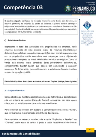 Competência 03
O passivo exigível é conhecido no mercado financeiro como dívidas com terceiros, ou
recursos (dinheiro) de terceiros, ou capital de terceiros. A palavra terceiro abrange o
conjunto de pessoas físicas e jurídicas com quem a empresa tem dividas: fornecedores (de
mercadorias), funcionários (salários), governo (impostos) bancos (empréstimos bancários),
encargos sociais (FGTS, Previdência Social) etc.

c) Patrimônio líquido
Representa o total das aplicações dos proprietários na empresa. Toda
empresa necessita de uma quantia inicial de recursos (normalmente
dinheiros) para efetuar suas primeiras aquisições, seus primeiros pagamentos
etc. os proprietários, então, concedem suas poupanças com o objetivo de
proporcionar a empresa os meios necessários ao inicio do negocio. Como já
vimos essa quantia inicial concedida pelos proprietários denomina-se,
contabilmente, Capital Social, que poderá ser aumentado a qualquer
momento. Só lembrando, matematicamente, o patrimônio líquido é obtido
através da equação contábil:

Mais um vídeo para
aprimorar o nosso
conhecimento
sobre o Balanço
Patrimonial:
www.youtube.com/
watch?v=vogdvZW
mrDw

Patrimônio Líquido = Ativo (bens + direitos) – Passivo Exigível (obrigações exigíveis)

3.2 Grupos de Contas
Com o objetivo de facilitar o controle dos itens do Patrimônio, a Contabilidade
cria um sistema de contas (Plano de Contas), agrupando, em cada conta
criada, um ou mais itens com características semelhantes.
Para controlar os recursos em espécie, a Contabilidade cria a conta “Caixa”,
que efetiva toda a movimentação em dinheiro da empresa.
Para controlar os valores a receber, cria a conta “Duplicatas a Receber” ou
“Clientes”, assim todas as vendas a prazo e todos recebimentos de clientes

31

Fundamentos da Contabilidade

 