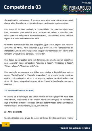 Competência 03
são registrados nesta conta. A empresa deve criar uma subconta para cada
cliente a fim de melhorar o controle de seus créditos com cada um deles.
Para controlar os bens duráveis, a Contabilidade cria uma conta para cada
item, uma conta para veículos, uma conta para os móveis e utensílios, uma
conta para suas máquinas e equipamentos etc., controlando, assim, todos os
ingressos e todas as baixas desses bens.
O mesmo acontece do lado das obrigações (que são as origens dos recursos
aplicados no Ativo). Para controlar o que deve aos seus fornecedores de
mercadorias, cria a conta “Duplicatas a Pagar” ou “Fornecedores” e deve criar,
também, uma subconta para cada fornecedor.
Para todas as obrigações para com terceiros, são criadas contas específicas
para controlar essas obrigações: “Salários a Pagar”, “Impostos a Pagar”,
“Títulos a Pagar”, “Financiamento” etc.
Para controlar os recursos investidos pelos sócios, a Contabilidade cria as
contas “Capital Social” e “Capital a Integralizar”. Na primeira conta, registra o
capital contratado pelos sócios e, na segunda, registra eventuais valores que
ainda não foram integralizados pelos sócios. Vamos a classificação das contas
do Ativo.
3.2.1 Grupos de Contas do Ativo
O critério de classificação das contas dentro de cada grupo do Ativo está,
diretamente, relacionado a uma ordem decrescente do grau de liquidez, ou
seja, à maior ou à menor facilidade com que determinados Bens e Direitos são
transformados em numerário, isto é, em dinheiro.
a) Ativo Circulante
São classificados neste grupo de contas os Bens e Direitos que irão se realizar

32

Técnico em Administração

 