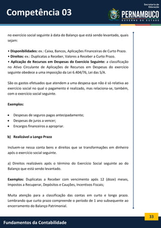 Competência 03
no exercício social seguinte à data do Balanço que está sendo levantado, quais
sejam:
• Disponibilidades: ex.: Caixa, Bancos, Aplicações Financeiras de Curto Prazo.
• Direitos: ex.: Duplicatas a Receber, Valores a Receber a Curto Prazo.
• Aplicação de Recursos em Despesas do Exercício Seguinte: a classificação
no Ativo Circulante de Aplicações de Recursos em Despesas do exercício
seguinte obedece a uma imposição da Lei 6.404/76, Lei das S/A.
São os gastos efetuados que atendem a uma despesa que não é só relativa ao
exercício social no qual o pagamento é realizado, mas relaciona-se, também,
com o exercício social seguinte.
Exemplos:




Despesas de seguros pagas antecipadamente;
Despesas de juros a vencer;
Encargos financeiros a apropriar.

b) Realizável a Longo Prazo
Incluem-se nessa conta bens e direitos que se transformações em dinheiro
após o exercício social seguinte.
a) Direitos realizáveis após o término do Exercício Social seguinte ao do
Balanço que está sendo levantado.
Exemplos: Duplicatas a Receber com vencimento após 12 (doze) meses,
Impostos a Recuperar, Depósitos e Cauções, Incentivos Fiscais;
Muita atenção para a classificação das contas em curto e longo prazo.
Lembrando que curto prazo compreende o período de 1 ano subsequente ao
encerramento do Balanço Patrimonial.

33

Fundamentos da Contabilidade

 