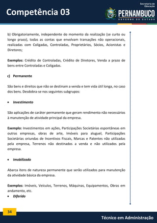 Competência 03
b) Obrigatoriamente, independente do momento da realização (se curto ou
longo prazo), todas as contas que envolvam transações não operacionais,
realizadas com Coligadas, Controladas, Proprietários, Sócios, Acionistas e
Diretores;
Exemplos: Crédito de Controladas, Crédito de Diretores, Venda a prazo de
bens entre Controladas e Coligadas.
c) Permanente
São bens e direitos que não se destinam a venda e tem vida útil longa, no caso
dos bens. Desdobra-se nos seguintes subgrupos:


Investimento

São aplicações de caráter permanente que geram rendimento não necessários
à manutenção de atividade principal da empresa.
Exemplo: Investimentos em ações, Participações Societárias espontâneas em
outras empresas, obras de arte, Imóveis para aluguel, Participações
Societárias oriundas de Incentivos Fiscais, Marcas e Patentes não utilizadas
pela empresa, Terrenos não destinados a venda e não utilizados pela
empresa.


Imobilizado

Abarca itens de natureza permanente que serão utilizados para manutenção
da atividade básica da empresa.
Exemplos: Imóveis, Veículos, Terrenos, Máquinas, Equipamentos, Obras em
andamento, etc.
 Diferido

34

Técnico em Administração

 