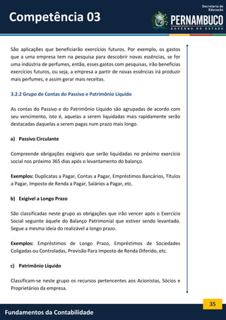 Competência 03
São aplicações que beneficiarão exercícios futuros. Por exemplo, os gastos
que a uma empresa tem na pesquisa para descobrir novas essências, se for
uma indústria de perfumes, então, esses gastos com pesquisas, irão beneficias
exercícios futuros, ou seja, a empresa a partir de novas essências irá produzir
mais perfumes, e assim gerar mais receitas.
3.2.2 Grupo de Contas do Passivo e Patrimônio Líquido
As contas do Passivo e do Patrimônio Líquido são agrupadas de acordo com
seu vencimento, isto é, aquelas a serem liquidadas mais rapidamente serão
destacadas daquelas a serem pagas num prazo mais longo.
a) Passivo Circulante
Compreende obrigações exigíveis que serão liquidadas no próximo exercício
social nos próximo 365 dias após o levantamento do balanço.
Exemplos: Duplicatas a Pagar, Contas a Pagar, Empréstimos Bancários, Títulos
a Pagar, Imposto de Renda a Pagar, Salários a Pagar, etc.
b) Exigível a Longo Prazo
São classificadas neste grupo as obrigações que irão vencer após o Exercício
Social seguinte àquele do Balanço Patrimonial que estiver sendo levantado.
Segue a mesma ideia do realizável a longo prazo.
Exemplos: Empréstimos de Longo Prazo, Empréstimos de Sociedades
Coligadas ou Controladas, Provisão Para Imposto de Renda Diferido, etc.
c) Patrimônio Líquido
Classificam-se neste grupo os recursos pertencentes aos Acionistas, Sócios e
Proprietários da empresa.

35

Fundamentos da Contabilidade

 