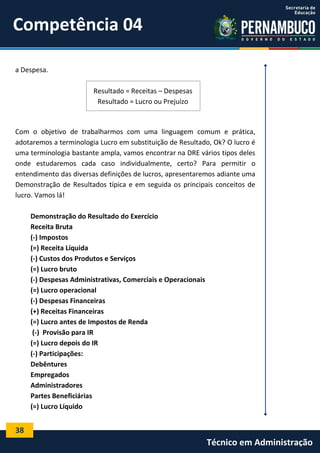 Competência 04
a Despesa.
Resultado = Receitas – Despesas
Resultado = Lucro ou Prejuízo

Com o objetivo de trabalharmos com uma linguagem comum e prática,
adotaremos a terminologia Lucro em substituição de Resultado, Ok? O lucro é
uma terminologia bastante ampla, vamos encontrar na DRE vários tipos deles
onde estudaremos cada caso individualmente, certo? Para permitir o
entendimento das diversas definições de lucros, apresentaremos adiante uma
Demonstração de Resultados típica e em seguida os principais conceitos de
lucro. Vamos lá!
Demonstração do Resultado do Exercício
Receita Bruta
(-) Impostos
(=) Receita Líquida
(-) Custos dos Produtos e Serviços
(=) Lucro bruto
(-) Despesas Administrativas, Comerciais e Operacionais
(=) Lucro operacional
(-) Despesas Financeiras
(+) Receitas Financeiras
(=) Lucro antes de Impostos de Renda
(-) Provisão para IR
(=) Lucro depois do IR
(-) Participações:
Debêntures
Empregados
Administradores
Partes Beneficiárias
(=) Lucro Líquido

38

Técnico em Administração

 