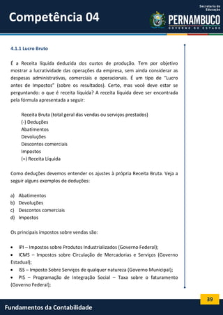 Competência 04
4.1.1 Lucro Bruto
É a Receita líquida deduzida dos custos de produção. Tem por objetivo
mostrar a lucratividade das operações da empresa, sem ainda considerar as
despesas administrativas, comerciais e operacionais. É um tipo de “Lucro
antes de Impostos” (sobre os resultados). Certo, mas você deve estar se
perguntando: o que é receita líquida? A receita líquida deve ser encontrada
pela fórmula apresentada a seguir:
Receita Bruta (total geral das vendas ou serviços prestados)
(-) Deduções
Abatimentos
Devoluções
Descontos comerciais
Impostos
(=) Receita Líquida
Como deduções devemos entender os ajustes à própria Receita Bruta. Veja a
seguir alguns exemplos de deduções:
a)
b)
c)
d)

Abatimentos
Devoluções
Descontos comerciais
Impostos

Os principais impostos sobre vendas são:
 IPI – Impostos sobre Produtos Industrializados (Governo Federal);
 ICMS – Impostos sobre Circulação de Mercadorias e Serviços (Governo
Estadual);
 ISS – Imposto Sobre Serviços de qualquer natureza (Governo Municipal);
 PIS – Programação de Integração Social – Taxa sobre o faturamento
(Governo Federal);

39

Fundamentos da Contabilidade

 