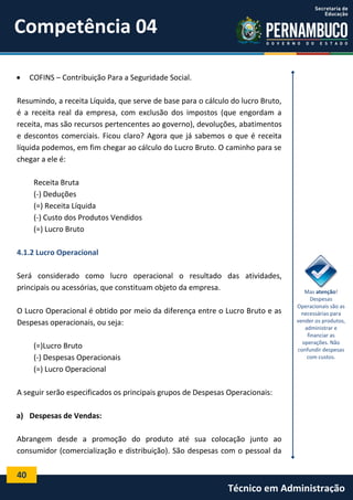 Competência 04


COFINS – Contribuição Para a Seguridade Social.

Resumindo, a receita Líquida, que serve de base para o cálculo do lucro Bruto,
é a receita real da empresa, com exclusão dos impostos (que engordam a
receita, mas são recursos pertencentes ao governo), devoluções, abatimentos
e descontos comerciais. Ficou claro? Agora que já sabemos o que é receita
líquida podemos, em fim chegar ao cálculo do Lucro Bruto. O caminho para se
chegar a ele é:
Receita Bruta
(-) Deduções
(=) Receita Líquida
(-) Custo dos Produtos Vendidos
(=) Lucro Bruto
4.1.2 Lucro Operacional
Será considerado como lucro operacional o resultado das atividades,
principais ou acessórias, que constituam objeto da empresa.
O Lucro Operacional é obtido por meio da diferença entre o Lucro Bruto e as
Despesas operacionais, ou seja:
(=)Lucro Bruto
(-) Despesas Operacionais
(=) Lucro Operacional

Mas atenção!
Despesas
Operacionais são as
necessárias para
vender os produtos,
administrar e
financiar as
operações. Não
confundir despesas
com custos.

A seguir serão especificados os principais grupos de Despesas Operacionais:
a) Despesas de Vendas:
Abrangem desde a promoção do produto até sua colocação junto ao
consumidor (comercialização e distribuição). São despesas com o pessoal da

40

Técnico em Administração

 