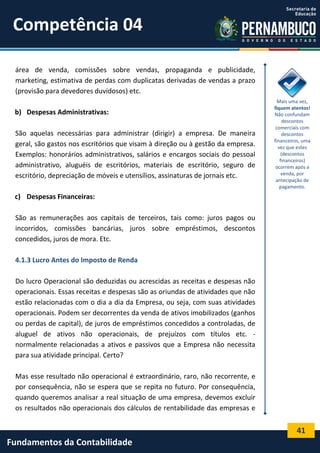 Competência 04
área de venda, comissões sobre vendas, propaganda e publicidade,
marketing, estimativa de perdas com duplicatas derivadas de vendas a prazo
(provisão para devedores duvidosos) etc.
b) Despesas Administrativas:
São aquelas necessárias para administrar (dirigir) a empresa. De maneira
geral, são gastos nos escritórios que visam à direção ou à gestão da empresa.
Exemplos: honorários administrativos, salários e encargos sociais do pessoal
administrativo, aluguéis de escritórios, materiais de escritório, seguro de
escritório, depreciação de móveis e utensílios, assinaturas de jornais etc.

Mais uma vez,
fiquem atentos!
Não confundam
descontos
comerciais com
descontos
financeiros, uma
vez que estes
(descontos
financeiros)
ocorrem após a
venda, por
antecipação de
pagamento.

c) Despesas Financeiras:
São as remunerações aos capitais de terceiros, tais como: juros pagos ou
incorridos, comissões bancárias, juros sobre empréstimos, descontos
concedidos, juros de mora. Etc.
4.1.3 Lucro Antes do Imposto de Renda
Do lucro Operacional são deduzidas ou acrescidas as receitas e despesas não
operacionais. Essas receitas e despesas são as oriundas de atividades que não
estão relacionadas com o dia a dia da Empresa, ou seja, com suas atividades
operacionais. Podem ser decorrentes da venda de ativos imobilizados (ganhos
ou perdas de capital), de juros de empréstimos concedidos a controladas, de
aluguel de ativos não operacionais, de prejuízos com títulos etc. normalmente relacionadas a ativos e passivos que a Empresa não necessita
para sua atividade principal. Certo?
Mas esse resultado não operacional é extraordinário, raro, não recorrente, e
por consequência, não se espera que se repita no futuro. Por consequência,
quando queremos analisar a real situação de uma empresa, devemos excluir
os resultados não operacionais dos cálculos de rentabilidade das empresas e

41

Fundamentos da Contabilidade

 