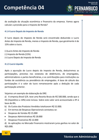 Competência 04
da avaliação da situação econômica e financeira da empresa. Vamos agora
calcular a provisão para o Imposto de Renda?
4.1.4 Lucro Depois do Imposto de Renda
O lucro depois do Imposto de Renda será encontrado deduzindo o Lucro
Antes do Imposto de Renda, menos o Imposto de Renda, que geralmente é de
15% sobre o lucro.
(=)Lucro Antes do Imposto de Renda
(-) Imposto de Renda (15%)
(=) Lucro Depois do Imposto de Renda
4.1.5 Lucro Líquido
Após a apuração do Lucro depois do imposto de Renda, deduziremos as
participações, previstas nos estatutos de debêntures, de empregados,
administradores e partes beneficiárias, e as contribuições para instituições ou
fundos de assistência ou previdência de empregados. A base de cálculo das
participações é o valor do lucro remanescente após a dedução de cada
participação anterior.
Vejamos um exemplo de elaboração da DRE:
a) A empresa Brasil S/A. teve uma Receita Bruta de R$ 500.000, sendo que o
ISS (hipotético a 10%) está incluso. Sobre este valor será acrescentado o IPI à
base de 8%.
b) Os Custos dos Produtos Vendidos totalizaram R$ 52.000.
c) Em termos de Despesas Operacionais constatou-se:
 Despesas de Vendas R$ 15.000
 Despesas Administrativas R$ 18.000
 Despesas Financeiras R$ 12.000
d) As aplicações no Mercado Financeiro mostraram juros ganhos no valor de
R$5.000.

42

Técnico em Administração

 