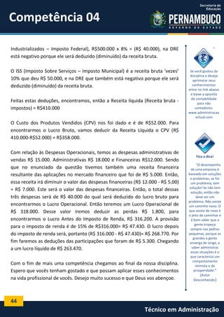 Competência 04
Industrializados – Imposto Federal), R$500.000 x 8% = (R$ 40.000), na DRE
está negativo porque ele será deduzido (diminuído) da receita bruta.
O ISS (Imposto Sobre Serviços – Imposto Municipal) é a receita bruta ‘vezes’
10% que deu R$ 50.000, e na DRE que também está negativo porque ele será
deduzido (diminuído) da receita bruta.
Feitas estas deduções, encontramos, então a Receita líquida (Receita bruta impostos) = R$410.000

Se você gostou da
disciplina e deseja
aprimorar seus
conhecimentos
entre no link abaixo
e baixe a apostila
de contabilidade
para não
contadores:
www.administracao
virtual.com

O Custo dos Produtos Vendidos (CPV) nos foi dado e é de R$52.000. Para
encontrarmos o Lucro Bruto, vamos deduzir da Receita Líquida o CPV (R$
410.000-R$52.000) = R$358.000.
Com relação às Despesas Operacionais, temos as despesas administrativas de
vendas R$ 15.000. Administrativas R$ 18.000 e Financeiras R$12.000. Sendo
que no enunciado da questão tivemos também uma receita financeira
resultante das aplicações no mercado financeiro que foi de R$ 5.000. Então,
essa receita irá diminuir o valor das despesas financeiras (R$ 12.000 - R$ 5.00)
= R$ 7.000. Este será o valor das despesas financeiras. Então, o total dessas
três despesas será de R$ 40.000 do qual será deduzido do lucro bruto para
encontrarmos o Lucro Operacional. Então teremos um Lucro Operacional de
R$ 318.000. Desse valor iremos deduzir as perdas R$ 1.800, para
encontrarmos o Lucro Antes do Imposto de Renda, R$ 316.200. A provisão
para o imposto de renda é de 15% de R$316.000= R$ 47.430. O lucro depois
do imposto de renda será, portanto (R$ 316.000 - R$ 47.430)= R$ 268.770. Por
fim faremos as deduções das participações que foram de R$ 5.300. Chegando
a um lucro líquido de R$ 263.470.
Com o fim de mais uma competência chegamos ao final da nossa disciplina.
Espero que vocês tenham gostado e que possam aplicar esses conhecimentos
na vida profissional de vocês. Desejo muito sucesso e que Deus vos abençoe.

Fica a dica!
“O desempenho
de uma empresa é
baseado em soluções
e problemas, se for
um problema, tem
solução! Se não tem
solução, então não
deve ser um
problema. Não existe
um caminho novo. O
que existe de novo é
o jeito de caminhar e
é bom saber que a
gente tropeça
sempre nas pedras
pequenas, porque as
grandes a gente
enxerga de longe, e
saber administras
essas situações é o
que caracteriza um
comportamento
otimista e de
prosperidade."
(Autor
Desconhecido)

44

Técnico em Administração

 