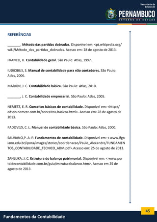 REFERÊNCIAS
_______. Método das partidas dobradas. Disponível em: <pt.wikipedia.org/
wiki/Método_das_partidas_dobradas. Acesso em: 28 de agosto de 2013.
FRANCO, H. Contabilidade geral. São Paulo: Atlas, 1997.
IUDICIBUS, S. Manual de contabilidade para não contadores. São Paulo:
Atlas, 2006.
MARION, J. C. Contabilidade básica. São Paulo: Atlas, 2010.
_______, J. C. Contabilidade empresarial. São Paulo: Atlas, 2005.
NEMETZ, E. R. Conceitos básicos de contabilidade. Disponível em: <http://
edson.nemetz.com.br/conceitos-basicos.html>. Acesso em: 28 de agosto de
2013.
PADOVEZI, C. L. Manual de contabilidade básica. São Paulo: Atlas, 2000.
SALVIANO,P. A. P. Fundamentos de contabilidade. Disponível em: < www.ifgo
iano.edu.br/ipora/images/stories/coordenacao/Paulo_Alexandre/FUNDAMEN
TOS_CONTABILIDADE_TECNICO_ADM.pdf>.Acesso em: 25 de agosto de 2013.
ZANLUKA, J. C. Estrutura do balanço patrimonial. Disponível em: < www.por
taldecontabilidade.com.br/guia/estruturabalanco.htm>. Acesso em 25 de
agosto de 2013.

45

Fundamentos da Contabilidade

 
