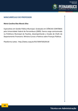 MINCURRÍCULO DO PROFESSOR
Maria Carolina Dias Morais Silva
Especialista em Gestão Pública Municipal. Graduada em CIÊNCIAS CONTÁBEIS
pela Universidade Federal de Pernambuco (2009). Exerce cargo comissionado
na Prefeitura Municipal do Paulista, desempenhando a função de Chefe do
Departamento Financeiro. Ministra Cursos e Paletras sobre Finanças Públicas.
Plataforma Lattes: http://lattes.cnpq.br/4317694750529130

46

Técnico em Administração

 
