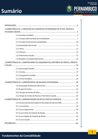 Sumário
INTRODUÇÃO............................................................................................................................5
1.COMPETÊNCIA 01 | CONHECER OS ELEMENTOS PATRIMONIAIS DE ATIVO, PASSIVO E
SITUAÇÃO LÍQUIDA ...................................................................................................................7
1.1 Conceitos Contábeis ............................................................................................... 7
1.1.1 Função Administrativa da Contabilidade ............................................................ 7
1.1.2 Função Econômica da Contabilidade ................................................................ 10
1.2 Composição Patrimonial ...................................................................................... 11
1.2.1 Ativo .................................................................................................................. 11
1.2.2 Passivo ............................................................................................................... 12
1.2.3 Patrimônio Líquido ............................................................................................ 12
1.3 Situações ou Estados Patrimoniais....................................................................... 13

2.COMPETÊNCIA 02 | COMPREENDER OS LANÇAMENTOS CONTÁBEIS DE DÉBITO, CRÉDITO
E SALDO ..................................................................................................................................16
2.1 Escrituração Contábil ........................................................................................... 16
2.1.1 Contas................................................................................................................ 17
2.1.2 Lançamento Contábil ........................................................................................ 19
2.1.3 Livros Contábeis ................................................................................................ 26

3.COMPETÊNCIA 03 | COMPREENDER UM BALANÇO PATRIMONIAL ...................................29
3.1 Composição do Balanço Patrimonial.................................................................... 29
3.2 Grupos de Contas ................................................................................................. 31
3.2.1 Grupos de Contas do Ativo ............................................................................... 32
3.2.2 Grupo de Contas do Passivo e Patrimônio Líquido ........................................... 35

4.COMPETÊNCIA 04 | DEMONSTRAÇÃO DO RESULTADO DO EXERCÍCIO .............................37
4.1 Estrutura da Demonstração do Resultado do Exercício DRE ............................... 37
4.1.1 Lucro Bruto ........................................................................................................ 39
4.1.2 Lucro Operacional ............................................................................................. 40
4.1.3 Lucro Antes do Imposto de Renda .................................................................... 41
4.1.4 Lucro Depois do Imposto de Renda .................................................................. 42
4.1.5 Lucro Líquido ..................................................................................................... 42

REFERÊNCIAS ..........................................................................................................................45

3

Fundamentos da Contabilidade

 