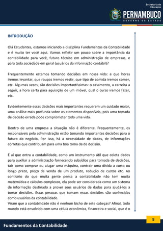 INTRODUÇÃO
Olá Estudantes, estamos iniciando a disciplina Fundamentos da Contabilidade
e é muito ter você aqui. Vamos refletir um pouco sobre a importância da
contabilidade para você, futuro técnico em administração de empresas, e
para toda sociedade em geral (usuários da informação contábil)?
Frequentemente estamos tomando decisões em nossa vida: a que horas
iremos levantar, que roupas iremos vestir, que tipo de comida iremos comer,
etc. Algumas vezes, são decisões importantíssimas: o casamento, a carreira a
seguir, a hora certa para aquisição de um imóvel, qual o curso iremos fazer,
etc.
Evidentemente essas decisões mais importantes requerem um cuidado maior,
uma análise mais profunda sobre os elementos disponíveis, pois uma tomada
de decisão errada pode comprometer toda uma vida.
Dentro de uma empresa a situação não é diferente. Frequentemente, os
responsáveis pela administração estão tomando importantes decisões para o
futuro do negócio. Por isso, há a necessidade de dados, de informações
corretas que contribuam para uma boa toma da de decisão.
É aí que entra a contabilidade, como um instrumento útil que coleta dados
para auxiliar a administração fornecendo subsídios para tomada de decisões,
tais como comprar ou alugar uma máquina, contrair uma dívida a curto ou
longo prazo, preço de venda de um produto, redução de custos etc. Ao
contrário do que muita gente pensa a contabilidade não tem muita
matemática e cálculos complexos, ela pode ser considerada como um sistema
de informação destinado a prover seus usuários de dados para ajudá-los a
tomar decisões. Essas pessoas que tomam essas decisões são conhecidas
como usuários da contabilidade.
Viram que a contabilidade não é nenhum bicho de sete cabeças? Afinal, todo
mundo está envolvido com uma célula econômica, financeira e social, que é o

5

Fundamentos da Contabilidade

 