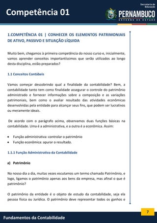 Competência 01
1.COMPETÊNCIA 01 | CONHECER OS ELEMENTOS PATRIMONIAIS
DE ATIVO, PASSIVO E SITUAÇÃO LÍQUIDA
Muito bem, chegamos à primeira competência do nosso curso e, inicialmente,
vamos aprender conceitos importantíssimos que serão utilizados ao longo
desta disciplina, estão preparados?
1.1 Conceitos Contábeis
Vamos começar descobrindo qual a finalidade da contabilidade? Bem, a
contabilidade tanto tem como finalidade assegurar o controle do patrimônio
administrado e fornecer informações sobre a composição e as variações
patrimoniais, bem como o avaliar resultado das atividades econômicas
desenvolvidas pela entidade para alcançar seus fins, que podem ser lucrativos
ou meramente ideais.
De acordo com o parágrafo acima, observamos duas funções básicas na
contabilidade. Uma é a administrativa, e a outra é a econômica. Assim:



Função administrativa: controlar o patrimônio
Função econômica: apurar o resultado.

1.1.1 Função Administrativa da Contabilidade
a) Patrimônio
No nosso dia a dia, muitas vezes escutamos um termo chamado Patrimônio, e
logo, ligamos o patrimônio apenas aos bens da empresa, mas afinal o que é
patrimônio?
O patrimônio da entidade é o objeto de estudo da contabilidade, seja ela
pessoa física ou Jurídica. O patrimônio deve representar todos os ganhos e

7

Fundamentos da Contabilidade

 