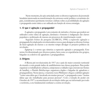 Agitação e Propaganda - 10


        Neste momento, de ação articulada entre os diversos segmentos da juventude
brasileira interessada na transformação da estrutura social, política e econômica do
país, consideramos pertinente retomar o debate sobre as possibilidades da agitação
e propaganda como tática a ser utilizada em função de nossa estratégia.

1. O que é agitação e propaganda?
       A agitação e propaganda é um conjunto de métodos e formas que podem ser
utilizados como tática de agitação, denúncia e fomento à indignação das classes
populares e politização de massas em processos de transformação social.
        Segundo fontes de pesquisa (GARCIA, 1990) a expressão agitação e
propaganda foi criada pelos revolucionários russos, para designar as diversas formas
de fazer agitação de massas e ao mesmo tempo divulgar os projetos políticos da
revolução.
       Agitprop é o termo que sintetiza a expressão agitação e propaganda. Esse
termo foi disseminado por diversos países, bem como as experiências dos grupos,
brigadas ou coletivos de agitadores e propagandistas.
2. Origens
      A Rússia pré-revolucionária de 1917 era o país de maior extensão territorial
do mundo e com grande índice de analfabetismo nas classes populares. Para poder
organizar os trabalhadores urbanos, camponeses e soldados (que estavam nas frentes
de batalha), o Partido Bolchevique organizava duplas e brigadas de agitadores e
propagandistas. Nesta época, o marxista russo Plekhanov chegou a definir agitação
“como uma idéia que é inculcada em muitas pessoas” e propaganda como “muitas
idéias que são trabalhadas para poucas pessoas”. Com a tomada do poder em
Outubro de 1917 o acontecimento da revolução tinha que ser informado por todo
o território, e era fundamental combater a contra-revolução.
 