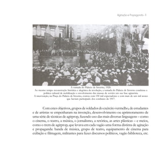 Agitação e Propaganda - 11




                                      A tomada do Palácio de Inverno, 1920.
 Ao mesmo tempo reconstrução histórica e alegórica da revolução, a tomada do Palácio de Inverno condensa a
          política cultural de mobilização e envolvimento das massas de soviéts em sua fase agitatória.
 A intervenção, na Praça do Palácio de Inverno, contou com 150 mil expectadores e com mais de seis mil atores
                                 que haviam participado dos combates de 1917.


       Com estes objetivos, grupos de soldados do exército vermelho, de estudantes
e de artistas se empenharam na invenção, desenvolvimento ou aprimoramento de
uma série de técnicas de agitprop, fazendo uso das mais diversas linguagens – como
o cinema, o teatro, a música, o jornalismo, a retórica, as artes plásticas – e meios,
como o trem de agitprop, que levava em cada vagão uma forma distinta de agitação
e propaganda: banda de música, grupo de teatro, equipamento de cinema para
exibição e filmagem, militantes para fazer discursos políticos, vagão biblioteca, etc.
 