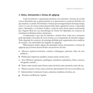 Agitação e Propaganda - 12


3. Meios, instrumentos e formas de agitprop
       Cada movimento e organização produziu seus métodos e formas, de acordo
com as demandas que se apresentaram ou se apresentam no contexto histórico em
que atuaram, ou atuam. Há métodos e formas que ressurgem depois de longo tempo,
como é o caso do teatro jornal, desenvolvido pelos agitadores russos e exportado
para a Alemanha e os Estados Unidos, e mais de meio século depois reinventado
por Augusto Boal em sua metodologia do Teatro do Oprimido, no contexto de
resistência às ditaduras latino-americanas.
       O importante é que não há métodos e formas fixas. Cada novo momento
pode demandar a invenção de novas formas, ou a recuperação de métodos antigos.
Tudo depende do contexto, da estratégia definida pela organização, das condições
de atuação e da criatividade das brigadas de agitprop.
       Relacionamos abaixo alguns dos principais meios, instrumentos e formas de
agitprop que já foram desenvolvidos em processos de luta:
a - Discurso (palavra/oratória): comícios relâmpagos, palestras, falas em atos
  públicos...
b - Publicações impressas: panfleto, jornal, mural, revista, livro.
c - Artes Plásticas: pichações, grafitagem, muralismo, painelismo, faixas, cartazes,
  fotografia, estêncil, ...
d - Teatro: teatro jornal, teatro fórum, teatro invisível, teatro procissão, teatro de rua...
e - Música e poesia: corais, saraus, festivais, apresentações de rua ou em rádios, etc.
f - Indumentária/vestimenta: bonés, camisetas, bandeiras, broches, etc.
g - Produtos da Reforma Agrária.
 