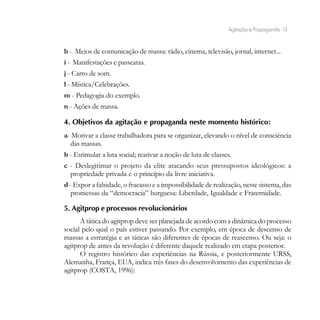 Agitação e Propaganda - 13


h - Meios de comunicação de massa: rádio, cinema, televisão, jornal, internet...
i - Manifestações e passeatas.
j - Carro de som.
l - Mística/Celebrações.
m - Pedagogia do exemplo.
n - Ações de massa.

4. Objetivos da agitação e propaganda neste momento histórico:
a- Motivar a classe trabalhadora para se organizar, elevando o nível de consciência
  das massas.
b - Estimular a luta social; reativar a noção de luta de classes.
c - Deslegitimar o projeto da elite atacando seus pressupostos ideológicos: a
   propriedade privada e o princípio da livre iniciativa.
d - Expor a falsidade, o fracasso e a impossibilidade de realização, neste sistema, das
   promessas da “democracia” burguesa: Liberdade, Igualdade e Fraternidade.

5. Agitprop e processos revolucionários
      A tática do agitprop deve ser planejada de acordo com a dinâmica do processo
social pelo qual o país estiver passando. Por exemplo, em época de descenso de
massas a estratégia e as táticas são diferentes de épocas de reascenso. Ou seja: o
agitprop de antes da revolução é diferente daquele realizado em etapa posterior.
      O registro histórico das experiências na Rússia, e posteriormente URSS,
Alemanha, França, EUA, indica três fases do desenvolvimento das experiências de
agitprop (COSTA, 1996):
 