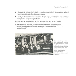 Agitação e Propaganda - 14


a - Grupos de artistas, intelectuais e estudantes organizam movimentos culturais
   visando a politização das classes populares.
b - Estágio de socialização dos meios de produção, que implica por sua vez, a
   alteração das relações de produção.
c - Interrupção das experiências, por meio de intervenção do Estado.
Exceção: no caso brasileiro, passamos do primeiro momento diretamente para o
 terceiro, pois o golpe militar de 1964 interrompeu o desenvolvimento do
  segundo estágio.




                                                                O trem de agitprop soviético
                                                                tinha uma equipe de comício,
                                                                um grupo de canto, de danças
                                                                populares, um pianista, um
                                                                projetor de cinema e filmes de
                                                                caráter revolucionário, uma
                                                                vitrola com discos dos
                                                                soviéts, uma orquestra,
                                                                jornais e brochuras.
                                                                Várias formas de intervenções
                                                                e agitações.
 