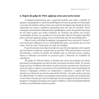 Agitação e Propaganda - 15


6. Depois do golpe de 1964: agitprop como uma tarefa menor
       A imagem predominante que a esquerda brasileira tem sobre o trabalho de
agitação e propaganda é a tarefa de panfletagem em locais de grande movimentação
e em áreas de periferia urbana. Seria uma tarefa de divulgação das bandeiras de luta
registradas em jornais e panfletos preparados para esse tipo de atividade. Nessa
concepção, basta destacar militantes para a panfletagem e entre eles garantir a presença
de um seleto grupo que tenha condições de conduzir um debate em escolas,
comunidades de base, etc, quando isso for necessário. Não há formação específica
para a tarefa de agitprop, porque nessa conformação não há necessidade disso.
       Desta forma, a atividade da agitação e propaganda virou uma tarefa “menor”,
uma tarefa para militantes novos e, principalmente, para a juventude, que era vista
como “mão-de-obra” barata para este tipo de atividade.
      O que fica patente nesse tipo de proposta é que há uma separação entre aqueles
que formulam as reflexões e aqueles que as executam. Não questionamos em nossa
metodologia o sistema de divisão do trabalho que, ao dissociar teoria e prática,
aliena os militantes envolvidos no processo para a dimensão da totalidade da
experiência.
       Do golpe de 1964 em diante, o domínio dos meios de produção da cultura
permanece monopolizado nas mãos da elite e de frações da classe média. Ao mesmo
tempo em que os militares destruíram os então recentes e promissores vínculos por
meio dos quais se operava um processo de transferência dos meios de produção de
técnicas e linguagens artísticas aos camponeses e operários, o regime dos fuzis
incentivou a criação de um sistema nacional de televisão – do qual o maior expoente
foi a Rede Globo. O objetivo era respaldar esteticamente o projeto de modernização
conservadora do país, por meio da imposição de uma imagem de desenvolvimento,
progresso e integração da nação, com a qual os militares e a elite nacional pretenderam
justificar seu predomínio brutal no poder.
 