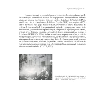 Agitação e Propaganda - 16


        Um dos efeitos da hegemonia burguesa no âmbito da cultura, decorrente de
sua dominação econômica e política, foi o apagamento da memória dos embates
anteriores, em que movimentos como os Centros Populares de Cultura (CPCs),
nascido em 1961, e o Movimento de Cultura Popular (MCP), que surgiu em 1959,
ambos destruídos pelo golpe militar de 1964, articularam as esferas da cultura e da
política de forma radical. A experiência de agitação e propaganda desses dois
movimentos, que amadurecia a passos largos, compreendia a publicação de jornais,
revistas, livros de poesia e música, a gravação de discos, a organização de festivais e
de debates (BERLINCK, 1984). Ambos os movimentos operaram mudanças radicais
na organização da produção cultural brasileira, desde os temas, a pesquisa de formas,
a incorporação do processo de construção coletiva de obras, a apresentação gratuita
em comunidades rurais e bairros de periferia urbana, a realização de oficinas de
formação cultural em consonância com a formação política, que naquela conjuntura
não andavam dissociadas (COSTA, 1996).




                                                O prédio da sede da UNE e do CPC em chamas. A
                                               experiência da socialização dos meios de produção
                                               cultural é interrompida pelas armas.
 