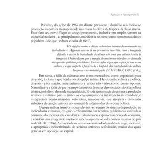 Agitação e Propaganda - 17


       Portanto, do golpe de 1964 em diante, prevalece o domínio dos meios de
produção da cultura monopolizado nas mãos da elite e de frações da classe média.
Esse fato deu novo fôlego ao antigo preconceito, inclusive em amplos setores da
esquerda brasileira – e, principalmente, manifestou-se como senso comum nas classes
populares – de que “cultura é coisa de rico”.
                                 Há objeções contra o debate cultural no interior do movimento dos
                  trabalhadores. Algumas nascem de um preconceito invertido: como a burguesia
                       dificulta o acesso do trabalhador à cultura, este sente que cultura é coisa de
                      burgueses. Outros dizem que a energia do movimento não deve ser desviada
                 das questões políticas prioritárias. Outros enfim dizem que o povo já tem a sua
                    cultura, e o que importa é preservá-la e limpá-la dos contrabandos da cultura
                                      burguesa e da modernização (SCHWARZ, 1987, p. 83).
       Em suma, a idéia de cultura e arte como mercadoria, como espetáculo para
diversão, é a fatura que herdamos do golpe militar. Desde então cultura e política,
diversão e formação, entretenimento e crítica são vistos como coisas opostas.
Naturaliza-se a idéia de que o campo da estética deve ser desvinculado da vida política
efetiva, pois disso depende sua qualidade. E toda tentativa de direcionar a produção
artística e cultural para o rumo do engajamento, da intervenção na realidade, é
interpretada como manobra autoritária, maniqueísta, que atropela a dimensão
subjetiva da criação artística ao submetê-la a demandas de ordem política.
       O golpe militar transformou a televisão no centro do sistema de produção de
mercadorias culturais, em que o refinamento das técnicas publicitárias estimula o
consumo das mercadorias excedentes. Estas técnicas expandem o desejo de consumir,
e vendem uma imagem de nação em ascenso que não condiz com as mazelas do país
real (KEHL, 1986). A criação desse universo estetizado da realidade exige, inclusive,
a apropriação indiscriminada de técnicas artísticas sofisticadas, muitas das quais
geradas em oposição ao capital.
 
