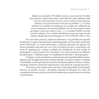 Agitação e Propaganda - 18


               Reduzir uma sociedade de 100 milhões de pessoas a um mercado de 25 milhões
           exige um processo cultural muito intenso, muito elaborado e muito sofisticado, muito
                 rico, para manter, para fazer com que as pessoas aceitem ser parte de um país
                   fantasma, de um país inexistente, de um país sem problemas. (...) É preciso
              embrutecer essa sociedade de uma forma que só se consegue com o refinamento dos
             meios de comunicação, dos meios de publicidade, com um certo paisagismo urbano
            que disfarça a favela, que esconde as coisas. (...) A sociedade brasileira está sendo
            um pouco reduzida a isso: à ambição individual da ascensão social como um valor
            supremo reduzido num setor muito pequeno (VIANA FILHO, 1999, p. 181).
        No curso deste processo, ainda em andamento, a via partidária da esquerda
brasileira fez a opção majoritária pelo marketing político, de forte apelo emocional,
pouca informação, ou contra-informação, e nenhuma pretensão de agitação das
massas populares, para além do voto. Essa via herdou em peso o preconceito em
torno do agitprop, que o relega à condição de subutilização da ação isolada da
panfletagem, a ponto inclusive de “terceirizar” esta tarefa, passando da militância
partidária para a “militância paga” de trabalhadores informais e desempregados.
        Contudo, a via dos movimentos sociais de massa da esquerda brasileira manteve
algumas ações de agitprop durante as últimas décadas, como por exemplo: as marchas
e caminhadas, as ações pontuais dos produtos da reforma agrária em feiras, a tradição
de painéis, camisetas e bonés das organizações, a ação direta de ocupação de terras...
        No entanto, nem sempre essas ações têm o efeito pretendido de informação
massiva, na medida em que a divulgação depende da filtragem dos meios de
comunicação de massa, em posse da classe dominante, que em geral omite ou desvirtua
as informações.
 