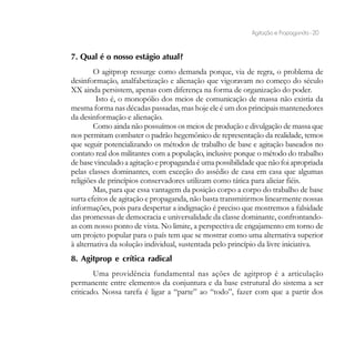 Agitação e Propaganda - 20


7. Qual é o nosso estágio atual?
        O agitprop ressurge como demanda porque, via de regra, o problema de
desinformação, analfabetização e alienação que vigoravam no começo do século
XX ainda persistem, apenas com diferença na forma de organização do poder.
         Isto é, o monopólio dos meios de comunicação de massa não existia da
mesma forma nas décadas passadas, mas hoje ele é um dos principais mantenedores
da desinformação e alienação.
        Como ainda não possuímos os meios de produção e divulgação de massa que
nos permitam combater o padrão hegemônico de representação da realidade, temos
que seguir potencializando os métodos de trabalho de base e agitação baseados no
contato real dos militantes com a população, inclusive porque o método do trabalho
de base vinculado a agitação e propaganda é uma possibilidade que não foi apropriada
pelas classes dominantes, com exceção do assédio de casa em casa que algumas
religiões de princípios conservadores utilizam como tática para aliciar fiéis.
        Mas, para que essa vantagem da posição corpo a corpo do trabalho de base
surta efeitos de agitação e propaganda, não basta transmitirmos linearmente nossas
informações, pois para despertar a indignação é preciso que mostremos a falsidade
das promessas de democracia e universalidade da classe dominante, confrontando-
as com nosso ponto de vista. No limite, a perspectiva de engajamento em torno de
um projeto popular para o país tem que se mostrar como uma alternativa superior
à alternativa da solução individual, sustentada pelo princípio da livre iniciativa.
8. Agitprop e crítica radical
        Uma providência fundamental nas ações de agitprop é a articulação
permanente entre elementos da conjuntura e da base estrutural do sistema a ser
criticado. Nossa tarefa é ligar a “parte” ao “todo”, fazer com que a partir dos
 