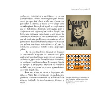 Agitação e Propaganda - 21


problemas imediatos e cotidianos se possa
compreender o sistema e suas engrenagens. Pois se
nossa perspectiva não é melhorar, ajustar ou
consertar o sistema, é nosso dever erigir uma
metodologia de formação de agitadores e agitadoras
que os habilitem a formular estratégias, com o
conjunto de suas organizações, e táticas de ação cuja
força seja suficiente para abalar as estruturas de
dominação, por meio de uma contraposição crítica
que vá à raiz dos problemas, causando um efeito
permanente de estranhamento das relações de poder
que a classe dominante naturalizou em séculos de
sistemática violência do Estado contra a população
pobre.
        Se em solo brasileiro a falsidade do discurso
da democracia burguesa está escancarada pela
evidência irrecusável de que as promessas universais
de liberdade, igualdade e fraternidade não escondem,
ou justificam, o arbítrio da classe dominante, é tarefa
da agitação e propaganda implodir os conceitos
estabelecidos pela grande imprensa, e agir no âmbito
da contra-hegemonia.
       Para isso, todos os meios e linguagens são
válidos. Além das experiências em andamento,
podemos criar novos formatos ou refuncionalizar           Estêncil produzido por militantes da
                                                          Via Campesina utilizados em ações
antigos, fundindo formas, linguagens, técnicas e          de denúncia contra a Aracruz no
meios.                                                    Espírito Santo.
 