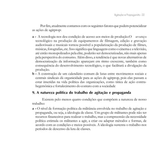 Agitação e Propaganda - 22


      Por fim, atualmente contamos com os seguintes fatores que podem potencializar
as ações de agitprop:
a - A tecnologia nos deu condição de acesso aos meios de produção.O avanço
   tecnológico na produção de equipamentos de filmagem, edição e gravação
   audiovisuais e musicais tornou possível a popularização da produção de filmes,
   músicas, fotografias, etc. Isso significa que linguagens como o cinema e a televisão,
   até então monopolizados pela elite, poderão ser democratizadas, não mais apenas
   pela perspectiva do consumo. Além disso, a tendência é que novas alternativas de
   democratização da informação apareçam em ritmo crescente, também como
   consequência do desenvolvimento tecnológico, o que facilitará a divulgação da
   produção.
b - A construção de um calendário comum de lutas entre movimentos sociais e
   centrais sindicais dá organicidade para as ações de agitprop, pois elas passam a
   estar inseridas na vida política das organizações, como tática de ação contra-
   hegemônica e fortalecimento do contato com a sociedade
9. A natureza política do trabalho de agitação e propaganda
        Existem pelo menos quatro condições que compõem a natureza de nosso
trabalho:
a - O nível de formação política da militância envolvida no trabalho de agitação e
   propaganda, ou seja, a ideologia de classe. Um grupo de militantes pode não ter
   recursos financeiros para realizar o trabalho, mas a compreensão da necessidade
   política estimula os militantes a agir, a criar ou adaptar métodos e formas, de
   acordo com as condições e meios possíveis. A ideologia sustenta o trabalho nos
   períodos de descenso da luta de classes.
 