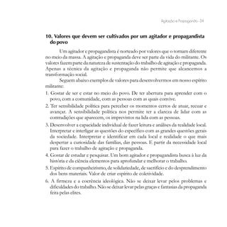 Agitação e Propaganda - 24


10. Valores que devem ser cultivados por um agitador e propagandista
  do povo
         Um agitador e propagandista é norteado por valores que o tornam diferente
no meio da massa. A agitação e propaganda deve ser parte da vida do militante. Os
valores fazem parte da natureza de sustentação do trabalho de agitação e propaganda.
Apenas a técnica da agitação e propaganda não permite que alcancemos a
transformação social.
         Seguem abaixo exemplos de valores para desenvolvermos em nosso espírito
militante:
1. Gostar de ser e estar no meio do povo. De ter abertura para aprender com o
   povo, com a comunidade, com as pessoas com as quais convive.
2. Ter sensibilidade política para perceber os momentos certos de atuar, recuar e
   avançar. A sensibilidade política nos permite ter a clareza de lidar com as
   contradições que aparecem, os imprevistos na lida com as pessoas.
3. Desenvolver a capacidade individual de fazer leitura e análises da realidade local.
   Interpretar e interligar as questões do específico com as grandes questões gerais
   da sociedade. Interpretar e identificar em cada local e realidade o que mais
   despertar a curiosidade das famílias, das pessoas. E partir da necessidade local
   para fazer o trabalho de agitação e propaganda.
4. Gostar de estudar e pesquisar. Um bom agitador e propagandista busca à luz da
   história e da ciência elementos para aprofundar e melhorar o trabalho.
5. Espírito de companheirismo, de solidariedade, de sacrifício e do desprendimento
   dos bens materiais. Valor de criar espírito de coletividade.
6. A firmeza e a coerência ideológica. Não se deixar levar pelos problemas e
   dificuldades do trabalho. Não se deixar levar pelas graças e fantasias da propaganda
   feita pelas elites.
 