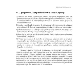 Agitação e Propaganda - 26


11. O que podemos fazer para fortalecer as ações de agitprop

1º) Discutir em nossas organizações como a agitação e propaganda pode ser
  potencializada de acordo com o objetivo estratégico de cada movimento, e visando
  o objetivo comum de transformação radical da estrutura social, política e
  econômica brasileira.
2º) Avaliar a viabilidade de criação de brigadas ou coletivos mistos de agitprop,
  com militantes de diversas organizações, em caráter provisório ou permanente.
3º) Promover cursos de formação de agitadores que culminem na criação ou
  fortalecimento de brigadas ou coletivos de agitprop.
4º) Envolver as brigadas ou coletivos de agitprop nas atividades dos calendários de
  luta estaduais e nacionais.
5º) Trocar experiências de métodos e formas de agitprop entre as diversas
  organizações que trabalham com essa tática. E pensar em formas de divulgação
  das experiências, por meio de vídeo, publicação escrita, fotografias, etc, para
  auxiliar o processo de formação de agitadores e acelerar a multiplicação de
  brigadas ou coletivos.
        A nossa condição legítima de movimentos que lutam pela transformação
radical da sociedade, associada à nossa posição de alvo maior da artilharia da direita,
e da crise política, cultural e ecológica que assola o planeta, nos autoriza a tentar
tudo novamente, aprendendo com as experiências anteriores, tentando evitar os
limites impostos naqueles tempos, procurando estabelecer novo patamar de
compreensão sobre as ações de agitação e propaganda, contribuindo assim para os
enfrentamentos daqueles que virão depois de nós, e honrando as companheiras e
companheiros que nos antecederam na luta de classes.
 
