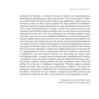 Agitação e Propaganda - 29


completa dos múltiplos e refinados métodos de traição dos social-democratas
mostrando uma liderança que se apresenta dizendo: “Eu sou um traidor”? Onde é
que o proletariado encontra um desses líderes que gentilmente o informa que sua
profissão consiste em trair a classe operária? Em lugar nenhum! O trabalhador
comunista é que já vê as coisas assim, pois ele tem uma consciência mais desenvolvida,
ele já é capaz de generalizar por si mesmo a análise de um fato concreto de sua
experiência, de descobrir sozinho as relações entre as coisas. Para ele, uma forma de
representação assim talvez seja uma confirmação de sua própria opinião, e nada
mais. Mas o que se passa com o trabalhador indiferente, ou mesmo hostil, que nós
devemos ganhar para a nossa causa? Ele não sente nenhuma necessidade de ser
convencido, pois ele é incapaz de passar do abstrato e do geral à particularidade de
sua situação concreta. A tarefa de nossa agitação e de nossa propaganda é justamente
a de seguir um caminho oposto. Isto consiste em mostrar, a partir da vida concreta
de um dos nossos camaradas, as relações que o ligam à luta da classe como um todo
(e à “grande política”); é fazê-lo compreender como ele se confronta a cada dia com
o capitalismo, e das mais diversas maneiras. É a única forma de chegar a uma
convicção profunda – é a única forma de conseguir que o trabalhador não considere
o capitalismo como um espectro maléfico, mas que compreenda claramente que a
luta contra o capital é uma luta histórica da classe ascendente contra a classe em
declínio. É só fazendo o trabalhador compreender: “Nenhum aspecto, nenhum
minuto da minha vida está fora dos acontecimentos políticos”. Só assim nós
poderemos conseguir que o trabalhador não se transforme num papagaio de palavras
de ordem e num porta-voz que “espreita a chegada da luta final”, mas que seja
proletário consciente de sua classe e um combatente a cada segundo de sua vida!

                                                  Traduzido para o francês por Helga Vormus;
                                              e deste para o português por Iná Camargo Costa).
 