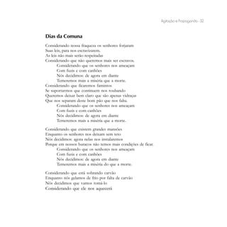 Agitação e Propaganda - 32


Dias da Comuna
Considerando nossa fraqueza os senhores forjaram
Suas leis, para nos escravizarem.
As leis não mais serão respeitadas
Considerando que não queremos mais ser escravos.
       Considerando que os senhores nos ameaçam
       Com fuzis e com canhões
       Nós decidimos: de agora em diante
       Temeremos mais a miséria que a morte.
Considerando que ficaremos famintos
Se suportarmos que continuem nos roubando
Queremos deixar bem claro que são apenas vidraças
Que nos separam deste bom pão que nos falta.
       Considerando que os senhores nos ameaçam
       Com fuzis e com canhões
       Nós decidimos: de agora em diante
       Temeremos mais a miséria que a morte.
Considerando que existem grandes mansões
Enquanto os senhores nos deixam sem teto
Nós decidimos: agora nelas nos instalaremos
Porque em nossos buracos não temos mais condições de ficar.
      Considerando que os senhores nos ameaçam
      Com fuzis e com canhões
      Nós decidimos: de agora em diante
      Temeremos mais a miséria do que a morte.
Considerando que está sobrando carvão
Enquanto nós gelamos de frio por falta de carvão
Nós decidimos que vamos tomá-lo
Considerando que ele nos aquecerá
 