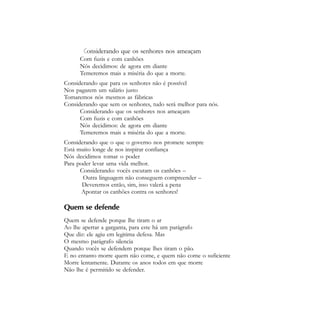 Agitação e Propaganda - 33


       Considerando que os senhores nos ameaçam
      Com fuzis e com canhões
      Nós decidimos: de agora em diante
      Temeremos mais a miséria do que a morte.
Considerando que para os senhores não é possível
Nos pagarem um salário justo
Tomaremos nós mesmos as fábricas
Considerando que sem os senhores, tudo será melhor para nós.
      Considerando que os senhores nos ameaçam
      Com fuzis e com canhões
      Nós decidimos: de agora em diante
      Temeremos mais a miséria do que a morte.
Considerando que o que o governo nos promete sempre
Está muito longe de nos inspirar confiança
Nós decidimos tomar o poder
Para poder levar uma vida melhor.
      Considerando: vocês escutam os canhões –
       Outra linguagem não conseguem compreender –
       Deveremos então, sim, isso valerá a pena
       Apontar os canhões contra os senhores!

Quem se defende
Quem se defende porque lhe tiram o ar
Ao lhe apertar a garganta, para este há um parágrafo
Que diz: ele agiu em legitima defesa. Mas
O mesmo parágrafo silencia
Quando vocês se defendem porque lhes tiram o pão.
E no entanto morre quem não come, e quem não come o suficiente
Morre lentamente. Durante os anos todos em que morre
Não lhe é permitido se defender.
 