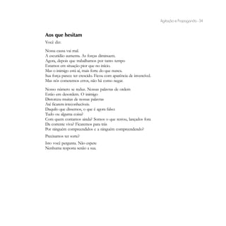 Agitação e Propaganda - 34


Aos que hesitam
Você diz:
Nossa causa vai mal.
A escuridão aumenta. As forças diminuem.
Agora, depois que trabalhamos por tanto tempo
Estamos em situação pior que no início.
Mas o inimigo está aí, mais forte do que nunca.
Sua força parece ter crescido. Ficou com aparência de invencível.
Mas nós cometemos erros, não há como negar.
Nosso número se reduz. Nossas palavras de ordem
Estão em desordem. O inimigo
Distorceu muitas de nossas palavras
Até ficarem irreconhecíveis.
Daquilo que dissemos, o que é agora falso:
Tudo ou alguma coisa?
Com quem contamos ainda? Somos o que restou, lançados fora
Da corrente viva? Ficaremos para trás
Por ninguém compreendidos e a ninguém compreendendo?
Precisamos ter sorte?
Isto você pergunta. Não espere
Nenhuma resposta senão a sua.
 