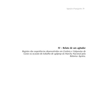 Agitação e Propaganda - 39




                                     IV - Relato de um agitador
Registro das experiências desenvolvidas em Goiânia e Valparaíso de
 Goiás na ocasião do trabalho de agitprop da Marcha Nacional pela
                                                 Reforma Agrária.
 