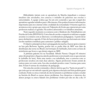 Agitação e Propaganda - 40


       Dificuldades iniciais com os apoiadores da Marcha impediram o começo
imediato das atividades, isso atrasou o trabalho de palestras nas escolas e
universidades. A equipe avaliou que foi um erro cometido e que não é papel dos
apoiadores agendar trabalhos para o Movimento. Eles podem fornecer informações
importantes para nos orientar sobre a realidade da comunidade. O mesmo equívoco
aconteceu com o grupo que estava em Valparaíso de Goiás que esperavam por uma
professora realizar as agendas. Ela acabou adoecendo e os trabalhos atrasaram.
       Num segundo momento se contatou com o Sindicato dos Trabalhadores em
Escolas de Goiás (SINTEGO). Com a lista de escolas e respectivos telefones a equipe
assumiu os contatos com as diretoras e coordenadoras pedagógicas. A partir desse
passo deslanchou a agenda. O fato de haver professores(as) que lecionam em várias
escolas também contribuiu para aumentar o público atingido.
       O objetivo principal era fazer a propaganda da marcha e buscar apoio concreto
na luta pela Reforma Agrária, porém não se podia falar de MST sem falar da
distribuição das terras no Brasil e da formação do latifúndio, bem como as lutas de
resistências que houve e que deram origem ao MST.
       A primeira palestra foi na Faculdade Alfredo Nasser. Cheguei 45 minutos
antes (de propósito) e fiquei na sala dos professores conversando com os que estavam
lá (trabalho de base). Seria uma turma a ser trabalhada, mas a conversa com os
professores resultou em mais duas adesões. Alguns professores foram assistir de
curioso para ver como seria. Isso deu resultado positivo: mais 3 turmas para outra
data. Foram 6 turmas de estudantes de pedagogia.
       Em uma das escolas contatadas o diretor alertou que lá a “barra era pesada” e
que teria que ter um método especial, pois alguma colocação mal feita poderia gerar
confusão. Então se criou o método de eles levantarem os problemas sociais e estudar
na história do Brasil as causas desses problemas. Isso despertou o interesse dos
alunos porque se estava falando dos problemas vividos por eles no dia a dia. O
 
