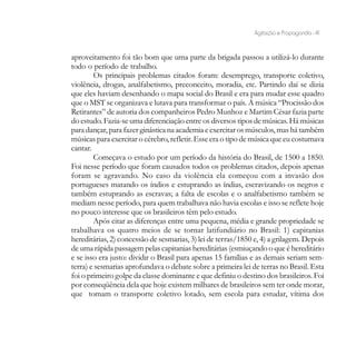 Agitação e Propaganda - 41


aproveitamento foi tão bom que uma parte da brigada passou a utilizá-lo durante
todo o período de trabalho.
        Os principais problemas citados foram: desemprego, transporte coletivo,
violência, drogas, analfabetismo, preconceito, moradia, etc. Partindo daí se dizia
que eles haviam desenhando o mapa social do Brasil e era para mudar esse quadro
que o MST se organizava e lutava para transformar o país. A música “Procissão dos
Retirantes” de autoria dos companheiros Pedro Munhoz e Martim César fazia parte
do estudo. Fazia-se uma diferenciação entre os diversos tipos de músicas. Há músicas
para dançar, para fazer ginástica na academia e exercitar os músculos, mas há também
músicas para exercitar o cérebro, refletir. Esse era o tipo de música que eu costumava
cantar.
        Começava o estudo por um período da história do Brasil, de 1500 a 1850.
Foi nesse período que foram causados todos os problemas citados, depois apenas
foram se agravando. No caso da violência ela começou com a invasão dos
portugueses matando os índios e estuprando as índias, escravizando os negros e
também estuprando as escravas; a falta de escolas e o analfabetismo também se
mediam nesse período, para quem trabalhava não havia escolas e isso se reflete hoje
no pouco interesse que os brasileiros têm pelo estudo.
        Após citar as diferenças entre uma pequena, média e grande propriedade se
trabalhava os quatro meios de se tornar latifundiário no Brasil: 1) capitanias
hereditárias, 2) concessão de sesmarias, 3) lei de terras/1850 e, 4) a grilagem. Depois
de uma rápida passagem pelas capitanias hereditárias (esmiuçando o que é hereditário
e se isso era justo: dividir o Brasil para apenas 15 famílias e as demais seriam sem-
terra) e sesmarias aprofundava o debate sobre a primeira lei de terras no Brasil. Esta
foi o primeiro golpe da classe dominante e que definiu o destino dos brasileiros. Foi
por conseqüência dela que hoje existem milhares de brasileiros sem ter onde morar,
que tomam o transporte coletivo lotado, sem escola para estudar, vítima dos
 