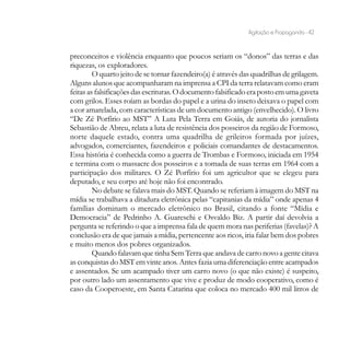 Agitação e Propaganda - 42


preconceitos e violência enquanto que poucos seriam os “donos” das terras e das
riquezas, os exploradores.
         O quarto jeito de se tornar fazendeiro(a) é através das quadrilhas de grilagem.
Alguns alunos que acompanharam na imprensa a CPI da terra relatavam como eram
feitas as falsificações das escrituras. O documento falsificado era posto em uma gaveta
com grilos. Esses roíam as bordas do papel e a urina do inseto deixava o papel com
a cor amarelada, com características de um documento antigo (envelhecido). O livro
“De Zé Porfírio ao MST” A Luta Pela Terra em Goiás, de autoria do jornalista
Sebastião de Abreu, relata a luta de resistência dos posseiros da região de Formoso,
norte daquele estado, contra uma quadrilha de grileiros formada por juízes,
advogados, comerciantes, fazendeiros e policiais comandantes de destacamentos.
Essa história é conhecida como a guerra de Trombas e Formoso, iniciada em 1954
e termina com o massacre dos posseiros e a tomada de suas terras em 1964 com a
participação dos militares. O Zé Porfírio foi um agricultor que se elegeu para
deputado, e seu corpo até hoje não foi encontrado.
         No debate se falava mais do MST. Quando se referiam à imagem do MST na
mídia se trabalhava a ditadura eletrônica pelas “capitanias da mídia” onde apenas 4
famílias dominam o mercado eletrônico no Brasil, citando a fonte “Mídia e
Democracia” de Pedrinho A. Guareschi e Osvaldo Biz. A partir daí devolvia a
pergunta se referindo o que a imprensa fala de quem mora nas periferias (favelas)? A
conclusão era de que jamais a mídia, pertencente aos ricos, iria falar bem dos pobres
e muito menos dos pobres organizados.
         Quando falavam que tinha Sem Terra que andava de carro novo a gente citava
as conquistas do MST em vinte anos. Antes fazia uma diferenciação entre acampados
e assentados. Se um acampado tiver um carro novo (o que não existe) é suspeito,
por outro lado um assentamento que vive e produz de modo cooperativo, como é
caso da Cooperoeste, em Santa Catarina que coloca no mercado 400 mil litros de
 