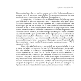 Agitação e Propaganda - 43


leite em caixinha por dia, por que irão comprar carro velho? É claro que não vamos
comprar carros de luxos, mas para trabalhar. Citava outras conquistas e afirmava
que isso é uma prova concreta que a Reforma Agrária dá certo.
        A venda de lotes foi citada em todos os debates. Falava-se das linhas aprovadas
pelo MST, desde os primeiros congressos, contra a venda de lotes pelos beneficiários.
As causas das desistências nas diversas regiões do país e o que o Movimento vem
fazendo para que isso não aconteça. Em SP já está sendo discutido sobre a carta de
concessão de uso da terra que seja expedida em nome do grupo de produção, assim
evitaria uma família efetuar uma venda ou troca individualmente. O percentual de
desistência também era citado, de acordo com a pesquisa feita pela USP, em novembro
de 2002, encomendada pelo governo FHC. Por essa pesquisa pode-se constatar que
na região amazônica, Pará e Maranhão o índice de desistência chega a 40% devido
às condições de abandono a que foram submetidas as famílias assentadas, sem infra-
estrutura. Já no sul, nordeste e sudeste esse índice cai para apenas 5%, considerado
baixo em relação à média mundial de assentamentos humanos, segundo a FAO é
natural até os 15%.
        Outra colocação freqüente era a suposição de que se um trabalhador viesse a
se tornar um latifundiário com que direito nós (MST) invadiríamos a fazenda dele.
Esta colocação foi feita também por uma professora de matemática. Como se trata
de uma suposição então vamos fazer os cálculos para ver se há uma possibilidade
real de isso acontecer: vamos supor que você ganha um salário de 5 mil reais mensal,
desses tira 2 mil para as despesas do mês, e 3 mil para comprar terra (acima de 2 mil
ha.). Por esses números compraria mais ou menos 2 ha. por ano. Sendo assim levaria
mil anos para se tornar um latifundiário. Também está excluída a possibilidade de
um pobre fazer parte de uma quadrilha de grilagem de terra. Só participam os
“graúdos”. É como um cachorrinho da raça pincher sonhar um dia virar lobo.
 