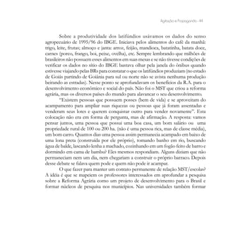 Agitação e Propaganda - 44


        Sobre a produtividade dos latifúndios usávamos os dados do senso
agropecuário de 1995/96 do IBGE. Iniciava pelos alimentos do café da manhã:
trigo, leite, frutas; almoço e janta: arroz, feijão, mandioca, batatinha, batata doce,
carnes (porco, frango, boi, peixe, ovelha), etc. Sempre lembrando que milhões de
brasileiros não possuem esses alimentos em suas mesas e se não tivesse condições de
verificar os dados no sítio do IBGE bastava olhar pela janela do ônibus quando
estivesse viajando pelas BRs para constatar o que os latifúndios produziam (no estado
de Goiás partindo de Goiânia para sul ou norte não se avista nenhuma produção
beirando as estradas). Nesse ponto se aprofundavam os benefícios da R.A. para o
desenvolvimento econômico e social do país. Não foi o MST que criou a reforma
agrária, mas os diversos países do mundo para alavancar o seu desenvolvimento.
        “Existem pessoas que possuem posses (bem de vida) e se aproveitam do
acampamento para ampliar suas riquezas ou pessoas que já foram assentadas e
venderam seus lotes e querem conquistar outro para vender novamente”. Esta
colocação não era em forma de pergunta, mas de afirmação. A resposta: vamos
pensar juntos, uma pessoa que possui uma boa casa, um bom salário ou uma
propriedade rural de 100 ou 200 ha. (não é uma pessoa rica, mas de classe média),
um bom carro. Quantos dias uma pessoa assim permanecia acampado em baixo de
uma lona preta (construída por ele próprio), tomando banho em rio, buscando
água de balde, lascando lenha a machado, cozinhando em um fogão feito de barro e
dormindo em cama de bambu? Eles mesmos respondiam. Alguns diziam que não
permaneciam nem um dia, nem chegariam a construir o próprio barraco. Depois
desse debate se falava quem pode e quem não pode ir acampar.
        O que fazer para manter um contato permanente de relação MST/escolas?
A idéia é que se mapeiem os professores interessados em aprofundar a pesquisa
sobre a Reforma Agrária como um projeto de desenvolvimento para o Brasil e
formar núcleos de pesquisa nos municípios. Nas universidades também formar
 