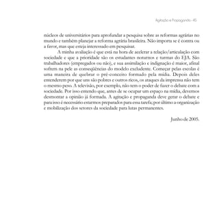 Agitação e Propaganda - 45


núcleos de universitários para aprofundar a pesquisa sobre as reformas agrárias no
mundo e também planejar a reforma agrária brasileira. Não importa se é contra ou
a favor, mas que esteja interessado em pesquisar.
        A minha avaliação é que está na hora de acelerar a relação/articulação com
sociedade e que a prioridade são os estudantes noturnos e turmas do EJA. São
trabalhadores (empregados ou não), e sua assimilação e indignação é maior, afinal
sofrem na pele as conseqüências do modelo excludente. Começar pelas escolas é
uma maneira de quebrar o pré-conceito formado pela mídia. Depois deles
entenderem por que uns são pobres e outros ricos, os ataques da imprensa não tem
o mesmo peso. A televisão, por exemplo, não tem o poder de fazer o debate com a
sociedade. Por isso entendo que, antes de se ocupar um espaço na mídia, devemos
desmontar a opinião já formada. A agitação e propaganda deve gerar o debate e
para isso é necessário estarmos preparados para essa tarefa; por último a organização
e mobilização dos setores da sociedade para lutas permanentes.

                                                                      Junho de 2005.
 