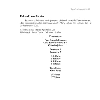 Agitação e Propaganda - 48



Eldorado dos Carajás
      Produção coletiva dos participantes da oficina de teatro da 2ª etapa do curso
Arte, Comunicação e Cultura na Formação do MST/DF e Entorno, nos períodos de 11 a
21 de março de 2006.
Coordenação da oficina: Agostinho Reis
Colaboração direta: Edmar, Edleusa e Neudair.
                                  Personagens:
                            Coro dos trabalhadores
                           Coro dos soldados da PM
                               Coro dos juízes
                                   Narrador 1
                                   Narrador 2
                                   1º Soldado
                                   2º Soldado
                                   3º Soldado
                                   4º Soldado
                                  Trabalhador
                                  Oziel Alves
                                    1° Vítima
                                    2ª Vítima
 