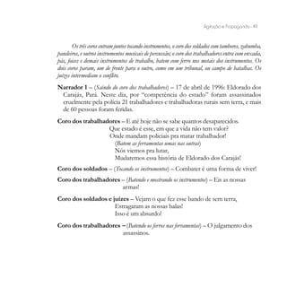 Agitação e Propaganda - 49


        Os três coros entram juntos tocando instrumentos, o coro dos soldados com tambores, zabumba,
pandeiros, e outros instrumentos musicais de percussão; o coro dos trabalhadores entra com enxada,
pás, foices e demais instrumentos de trabalho, batem com ferro nos metais dos instrumentos. Os
dois coros param, um de frente para o outro, como em um tribunal, ou campo de batalhas. Os
juízes intermediam o conflito.
Narrador 1 – (Saindo do coro dos trabalhadores) – 17 de abril de 1996: Eldorado dos
 Carajás, Pará. Neste dia, por “competência do estado” foram assassinados
 cruelmente pela polícia 21 trabalhadores e trabalhadoras rurais sem terra, e mais
 de 60 pessoas foram feridas.
Coro dos trabalhadores – E até hoje não se sabe quantos desaparecidos.
                  Que estado é esse, em que a vida não tem valor?
                  Onde mandam policiais pra matar trabalhador!
                    (Batem as ferramentas umas nas outras)
                    Nós viemos pra lutar,
                    Mudaremos essa história de Eldorado dos Carajás!
Coro dos soldados – (Tocando os instrumentos) – Combater é uma forma de viver!
Coro dos trabalhadores – (Batendo e mostrando os instrumentos) – Eis as nossas
                       armas!
Coro dos soldados e juízes – Vejam o que fez esse bando de sem terra,
                     Estragaram as nossas balas!
                     Isso é um absurdo!
Coro dos trabalhadores – (Batendo os ferros nas ferramentas) – O julgamento dos
                       assassinos.
 